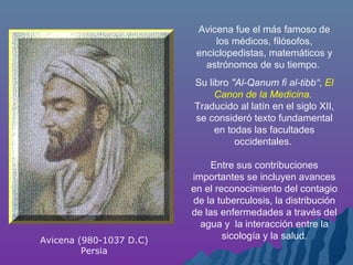 Avicena fue el más famoso de
los médicos, filósofos,
enciclopedistas, matemáticos y
astrónomos de su tiempo.
Su libro "Al-Qanum fi al-tibb“, El
Canon de la Medicina.
Traducido al latín en el siglo XII,
se consideró texto fundamental
en todas las facultades
occidentales.
Entre sus contribuciones
importantes se incluyen avances
en el reconocimiento del contagio
de la tuberculosis, la distribución
de las enfermedades a través del
agua y la interacción entre la
sicología y la salud.Avicena (980-1037 D.C)
Persia
 