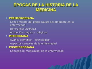 ÉPOCAS DE LA HISTORIA DE LAÉPOCAS DE LA HISTORIA DE LA
MEDICINAMEDICINA
 PREMICROBIANAPREMICROBIANA
Conocimiento del papel causal del ambiente en laConocimiento del papel causal del ambiente en la
enfermedadenfermedad
Ignorancia biológicaIgnorancia biológica
Atribución mágico – religiosaAtribución mágico – religiosa
 MICROBIANAMICROBIANA
Avance científico - TecnológicoAvance científico - Tecnológico
Aspectos causales de la enfermedadAspectos causales de la enfermedad
 POSMICROBIANAPOSMICROBIANA
Concepción multicausal de la enfermedadConcepción multicausal de la enfermedad
 