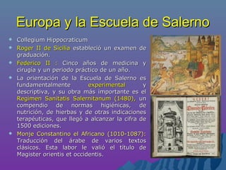 Europa y la Escuela de SalernoEuropa y la Escuela de Salerno
 Collegium HippocraticumCollegium Hippocraticum
 Roger II de SiciliaRoger II de Sicilia estableció un examen deestableció un examen de
graduación.graduación.
 Federico II :Federico II : Cinco años de medicina yCinco años de medicina y
cirugía y un periodo práctico de un año.cirugía y un periodo práctico de un año.
 La orientación de la Escuela de Salerno esLa orientación de la Escuela de Salerno es
fundamentalmentefundamentalmente experimentalexperimental yy
descriptiva, y su obra más importante es eldescriptiva, y su obra más importante es el
Regimen Sanitatis Salernitanum (1480),Regimen Sanitatis Salernitanum (1480), unun
compendio de normas higiénicas, decompendio de normas higiénicas, de
nutrición, de hierbas y de otras indicacionesnutrición, de hierbas y de otras indicaciones
terapéuticas, que llegó a alcanzar la cifra deterapéuticas, que llegó a alcanzar la cifra de
1500 ediciones.1500 ediciones.
 Monje Constantino el Africano (1010-1087):Monje Constantino el Africano (1010-1087):
Traducción del árabe de varios textosTraducción del árabe de varios textos
clásicos. Esta labor le valió el título declásicos. Esta labor le valió el título de
Magister orientis et occidentis.Magister orientis et occidentis.
 