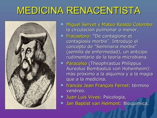 MEDICINA RENACENTISTAMEDICINA RENACENTISTA
 Miguel Servet y Mateo Realdo Colombo:Miguel Servet y Mateo Realdo Colombo:
la circulación pulmonar o menor.la circulación pulmonar o menor.
 Fracastoro:Fracastoro: “De contagione et“De contagione et
contagiosis morbis”. Introdujo elcontagiosis morbis”. Introdujo el
concepto de "Seminaria morbis"concepto de "Seminaria morbis"
(semilla de enfermedad), un anticipo(semilla de enfermedad), un anticipo
rudimentario de la teoría microbiana.rudimentario de la teoría microbiana.
 ParacelsoParacelso (Theophrastus Philippus(Theophrastus Philippus
Aureolus Bombastus von Hohenheim):Aureolus Bombastus von Hohenheim):
más próximo a la alquimia y a la magiamás próximo a la alquimia y a la magia
que a la medicina.que a la medicina.
 francés Jean François Fernelfrancés Jean François Fernel: término: término
venéreo.venéreo.
 Juan Luis VivesJuan Luis Vives: Psicología,: Psicología,
 Jan Baptist van HelmontJan Baptist van Helmont: Bioquímica.: Bioquímica.
 
