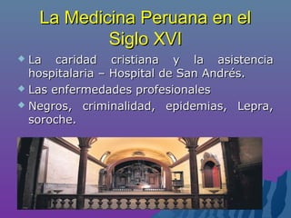 La Medicina Peruana en elLa Medicina Peruana en el
Siglo XVISiglo XVI
 La caridad cristiana y la asistenciaLa caridad cristiana y la asistencia
hospitalaria – Hospital de San Andrés.hospitalaria – Hospital de San Andrés.
 Las enfermedades profesionalesLas enfermedades profesionales
 Negros, criminalidad, epidemias, Lepra,Negros, criminalidad, epidemias, Lepra,
soroche.soroche.
 