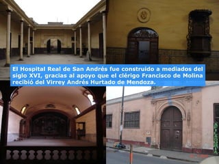 El Hospital Real de San Andrés fue construido a mediados del
siglo XVI, gracias al apoyo que el clérigo Francisco de Molina
recibió del Virrey Andrés Hurtado de Mendoza.
 