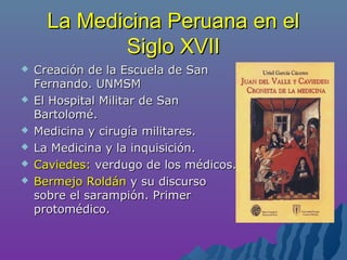 La Medicina Peruana en elLa Medicina Peruana en el
Siglo XVIISiglo XVII
 Creación de la Escuela de SanCreación de la Escuela de San
Fernando. UNMSMFernando. UNMSM
 El Hospital Militar de SanEl Hospital Militar de San
Bartolomé.Bartolomé.
 Medicina y cirugía militares.Medicina y cirugía militares.
 La Medicina y la inquisición.La Medicina y la inquisición.
 Caviedes:Caviedes: verdugo de los médicos.verdugo de los médicos.
 Bermejo RoldánBermejo Roldán y su discursoy su discurso
sobre el sarampión. Primersobre el sarampión. Primer
protomédico.protomédico.
 