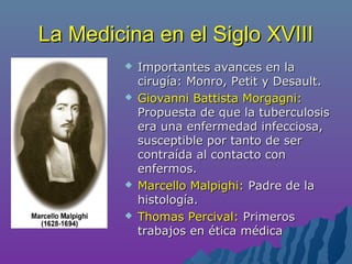La Medicina en el Siglo XVIIILa Medicina en el Siglo XVIII
 Importantes avances en laImportantes avances en la
cirugía: Monro, Petit y Desault.cirugía: Monro, Petit y Desault.
 Giovanni Battista Morgagni:Giovanni Battista Morgagni:
Propuesta de que la tuberculosisPropuesta de que la tuberculosis
era una enfermedad infecciosa,era una enfermedad infecciosa,
susceptible por tanto de sersusceptible por tanto de ser
contraída al contacto concontraída al contacto con
enfermos.enfermos.
 Marcello Malpighi:Marcello Malpighi: Padre de laPadre de la
histología.histología.
 Thomas Percival:Thomas Percival: PrimerosPrimeros
trabajos en ética médicatrabajos en ética médica
 
