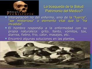 La búsqueda de la Salud:La búsqueda de la Salud:
Patrimonio del Médico?Patrimonio del Médico?
 Interpelación no del enfermo, sino deInterpelación no del enfermo, sino de la "fuerza",la "fuerza",
"ser misterioso" o elemento vital que lo "ha"ser misterioso" o elemento vital que lo "ha
invadidoinvadido".".
 El hombre respondía a la enfermedad con suEl hombre respondía a la enfermedad con su
propia naturaleza: grito, llanto, vómitos, tos,propia naturaleza: grito, llanto, vómitos, tos,
diarrea, fiebre, frío, calor, masajes, etc.diarrea, fiebre, frío, calor, masajes, etc.
 Encontró algunas soluciones en las plantas.Encontró algunas soluciones en las plantas.
 