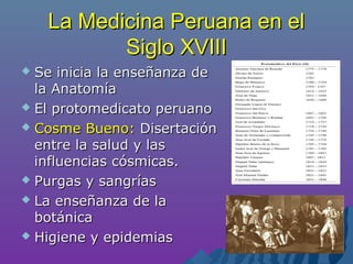 La Medicina Peruana en elLa Medicina Peruana en el
Siglo XVIIISiglo XVIII
 Se inicia la enseñanza deSe inicia la enseñanza de
la Anatomíala Anatomía
 El protomedicato peruanoEl protomedicato peruano
 Cosme Bueno:Cosme Bueno: DisertaciónDisertación
entre la salud y lasentre la salud y las
influencias cósmicas.influencias cósmicas.
 Purgas y sangríasPurgas y sangrías
 La enseñanza de laLa enseñanza de la
botánicabotánica
 Higiene y epidemiasHigiene y epidemias
 