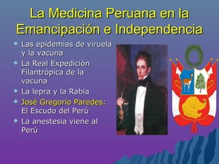 La Medicina Peruana en laLa Medicina Peruana en la
Emancipación e IndependenciaEmancipación e Independencia
 Las epidemias de viruelaLas epidemias de viruela
y la vacunay la vacuna
 La Real ExpediciónLa Real Expedición
Filantrópica de laFilantrópica de la
vacunavacuna
 La lepra y la RabiaLa lepra y la Rabia
 José Gregorio Paredes:José Gregorio Paredes:
El Escudo del PerúEl Escudo del Perú
 La anestesia viene alLa anestesia viene al
PerúPerú
 