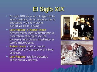 El Siglo XIXEl Siglo XIX
 El siglo XIX va a ser el siglo de laEl siglo XIX va a ser el siglo de la
salud pública, de la asepsia, de lasalud pública, de la asepsia, de la
anestesia y de la victoriaanestesia y de la victoria
definitiva de la cirugía.definitiva de la cirugía.
 Luis Pasteur y Robert KochLuis Pasteur y Robert Koch
demostrarán inequívocamente lademostrarán inequívocamente la
naturaleza etiológica de losnaturaleza etiológica de los
procesos infecciosos mediante laprocesos infecciosos mediante la
teoría microbiana.teoría microbiana.
 Robert KochRobert Koch aisló el baciloaisló el bacilo
tuberculoso y descubrió el vibriotuberculoso y descubrió el vibrio
colérico.colérico.
 Luis PasteurLuis Pasteur realizó trabajosrealizó trabajos
sobre rabia y ántrax.sobre rabia y ántrax.
 