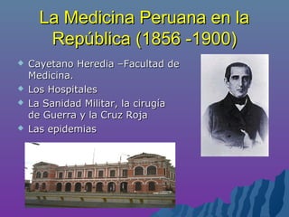 La Medicina Peruana en laLa Medicina Peruana en la
República (1856 -1900)República (1856 -1900)
 Cayetano Heredia –Facultad deCayetano Heredia –Facultad de
Medicina.Medicina.
 Los HospitalesLos Hospitales
 La Sanidad Militar, la cirugíaLa Sanidad Militar, la cirugía
de Guerra y la Cruz Rojade Guerra y la Cruz Roja
 Las epidemiasLas epidemias
 