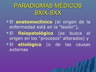 PARADIGMAS MÉDICOSPARADIGMAS MÉDICOS
SXIX-SXXSXIX-SXX
 El anatomoclínico (el origen de la
enfermedad está en la "lesión"),
 El fisiopatológico (se busca el
origen en los "procesos" alterados) y
 El etiológico (o de las causas
externas
 