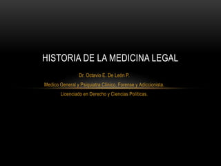 Dr. Octavio E. De León P.
Medico General y Psiquiatra Clínico, Forense y Adiccionista.
Licenciado en Derecho y Ciencias Políticas.
HISTORIA DE LA MEDICINA LEGAL
 