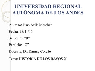 UNIVERSIDAD REGIONAL
AUTÓNOMA DE LOS ANDES
Alumno: Juan Avila Merchán.
Fecha: 23/11/15
Semestre: “0’’
Paralelo: “C’’
Docente: Dr. Damne Coteño
Tema: HISTORIA DE LOS RAYOS X
 