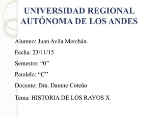 UNIVERSIDAD REGIONAL
AUTÓNOMA DE LOS ANDES
Alumno: Juan Avila Merchán.
Fecha: 23/11/15
Semestre: “0’’
Paralelo: “C’’
Docente: Dra. Damne Coteño
Tema: HISTORIA DE LOS RAYOS X
 