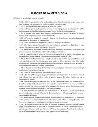 HISTORIA DE LA METROLOGIA
La historia de la metrología se remonta desde:

        5.000 a.C. Comienzan a utilizarse las unidades de medida. El hombre eligió su propio cuerpo como
        base para las primeras unidades de medida (unidades antropomórficas).
        2.750 a.C. Unidad de longitud más antigua, el "Real Codo Egipcio".
        2.500 a.C. Primer patrón sin fundamento corporal. Es una regla graduada que reposa en las rodillas
        de dos estatuas del Rey-Dios Gudea. Constituía el patrón legal de la unidad de Lagash.
        1.100. Se define la yarda inglesa por la distancia comprendida entre la punta de la nariz de Enrique I
        hasta su dedo pulgar con el brazo totalmente estirado.
        1.287-1.327.Entre los reinados de Enrique III y Eduardo II se dicto diferente normativa, basada en la
        longitud del pie del regente en ese momento.
        1.610. Galileo descubre la ley del péndulo y fabrica un telescopio de potencia.
        1.614. John Napier realiza el descubrimiento matemático de los logaritmos. Basándose en ellos,
        William Oughtred construyó la primera regla deslizante.
        1.631. Pierre Vernier descubre el principio de división del tornillo micrométrico. Gascoigne fue el
        primero en utilizar el micrómetro, si bien no lo utilizó para la medición.
        1.668. Se crea en Francia un patrón de longitud denominado Toesa de Chatelet, formado por una
        barra de hierro empotrada en el exterior de un muro del Gran Chatelet de París.
        1.791. La Asamblea Nacional Francesa adopta un sistema de medidas cuya unidad básica es el
        metro, definido como la diezmillonésima parte del cuadrante del meridiano terrestre. Así se creó el
        primer sistema métrico decimal, que se denominó genéricamente Sistema Métrico. Se basaba en
        dos unidades fundamentales: El metro y el kilogramo.
        1.799. Se deposita en los archivos de Francia el primer prototipo del metro, formado por una regla
        de platino sin inscripciones ni marcas.
        1.849. España se adhiere al sistema métrico definido en Francia.
        1.840-1.850. Henry Maudslay construye un micrómetro con una precisión de la milésima parte de
        una pulgada. Jean Laurent Palmer realizó la primera patente del calibre husillo, que era un
        instrumento de bolsillo.
        1.868. Seller perfecciona y estandariza la rosca de 60º y Whitworth lo hace con la de 55º en Gran
        Bretaña. Además, Whitworth contribuyó con sus calibres intercambiables y la máquina medidora,
        que era sensible a la millonésima parte de una pulgada. No obstante la incertidumbre de medida
        con estas máquinas era bastante superior a su división de escala.
        1.870. Wilmot diseñó un micrómetro que medía milésimas. J. R. Brown y LucianSharpediseñan el
        primer micrómetro mecánico, utilizando los diseños de Palmer y Wilmot. JosephSaxton construyó
        su comparador reflectante.
        1.892. Albert Abraham Michelson desarrolló el interferómetro, cuya base científica es laaplicación
        de los fenómenos de interferencia tomando la luz como fuente, debido a sucomportamiento como
        fenómeno ondulatorio. Lo utilizó para medir la barra métricainternacional.
        1.896. Carl Edward Johanson creó un juego de galgas en incremento uniforme. El primer juegode
        galgas, con una exactitud de 0.001mm se utilizó en la factoría de armas. Otra ideadesarrollada y
        patentada por Johanson fue lo que él denominó "Tolerancias progresivas". Latolerancia era función
        del tamaño de las galgas, cuanto menor era la galga menor era latolerancia.
 