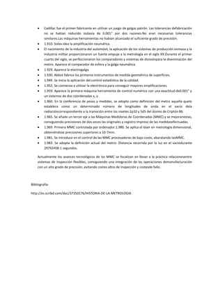 Cadillac fue el primer fabricante en utilizar un juego de galgas patrón. Las tolerancias defabricación
         no se habían reducido todavía de 0.001" por dos razones:No eran necesarias tolerancias
         similares.Las máquinas herramientas no habían alcanzado el suficiente grado de precisión.
         1.910. Solex idea la amplificación neumática.
         El nacimiento de la industria del automóvil, la aplicación de los sistemas de producción enmasa y la
         industria militar proporcionaron un fuerte empuje a la metrología en el siglo XX.Durante el primer
         cuarto del siglo, se perfeccionaron los comparadores y sistemas de divisiónpara la diseminación del
         metro. Aparece el comparador de esfera y la galga neumática.
         1.929. Aparece la electrogalga.
         1.930. Abbot fabrica los primeros instrumentos de medida geométrica de superficies.
         1.949. Se inicia la aplicación del control estadístico de la calidad.
         1.952. Se comienza a utilizar la electrónica para conseguir mayores amplificaciones.
         1.959. Aparece la primera máquina herramienta de control numérico con una exactitud de0.001" y
         un sistemas de dos coordenadas x, y.
         1.960. En la conferencia de pesas y medidas, se adopta como definición del metro aquella quelo
         establece como un determinado número de longitudes de onda en el vacío dela
         radiacióncorrespondiente a la transición entre los niveles 2p10 y 5d5 del átomo de Criptón 86.
         1.965. Se añade un tercer eje a las Máquinas Medidoras de Coordenadas (MMC) y se mejoranestas,
         consiguiendo precisiones de dos veces las originales y registro impreso de las medidasefectuadas.
         1.969. Primera MMC controlada por ordenador.1.980. Se aplica el láser en metrología dimensional,
         obteniéndose precisiones superiores a 10-7mm.
         1.981. Se introduce en el control de las MMC procesadores de bajo coste, abaratando lasMMC.
         1.983. Se adopta la definición actual del metro: Distancia recorrida por la luz en el vacíodurante
         29792458-1 segundos.

    Actualmente los avances tecnológicos de las MMC se focalizan en llevar a la práctica relacionesentre
    sistemas de inspección flexibles, consiguiendo una integración de las operaciones demanufacturación
    con un alto grado de precisión, evitando costes altos de inspección y costesde fallo.



Bibliografía:

http://es.scribd.com/doc/37350176/HISTORIA-DE-LA-METROLOGIA
 