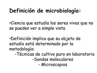 Definición de microbiología:

•Ciencia que estudia los seres vivos que no
se pueden ver a simple vista

•Definición implica que su objeto de
estudio está determinado por la
metodología:
  -Técnicas de cultivo puro en laboratorio
            -Sondas moleculares
               - Microscopios
 
