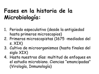 Fases en la historia de la
Microbiología:

1. Periodo especulativo (desde la antigüedad
   hasta primeros microscopios)
2. Primeros microscopistas (1675 -mediados del
   s. XIX)
3. Cultivo de microorganismos (hasta finales del
   siglo XIX)
4. Hasta nuestros días: multitud de enfoques en
   el estudio microbiano. Ciencias “emancipadas”
   (Virología, Inmunología)
 
