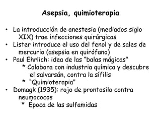 Asepsia, quimioterapia

• La introducción de anestesia (mediados siglo
    XIX) trae infecciones quirúrgicas
• Lister introduce el uso del fenol y de sales de
    mercurio (asepsia en quirófano)
• Paul Ehrlich: idea de las “balas mágicas”
     * Colabora con industria química y descubre
        el salvarsán, contra la sífilis
     * “Quimioterapia”
• Domagk (1935): rojo de prontosilo contra
    neumococos
     * Época de las sulfamidas
 
