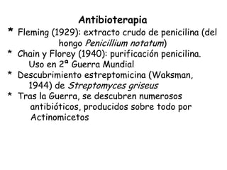 Antibioterapia
* Fleming (1929): extracto crudo de penicilina (del
            hongo Penicillium notatum)
* Chain y Florey (1940): purificación penicilina.
    Uso en 2ª Guerra Mundial
* Descubrimiento estreptomicina (Waksman,
    1944) de Streptomyces griseus
* Tras la Guerra, se descubren numerosos
     antibióticos, producidos sobre todo por
     Actinomicetos
 