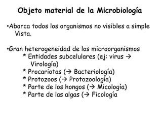 Objeto material de la Microbiología

•Abarca todos los organismos no visibles a simple
  Vista.

•Gran heterogeneidad de los microorganismos
     * Entidades subcelulares (ej: virus 
        Virología)
     * Procariotas ( Bacteriología)
     * Protozoos ( Protozoología)
     * Parte de los hongos ( Micología)
     * Parte de las algas ( Ficología
 