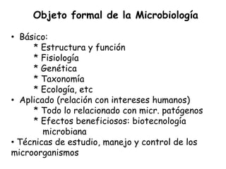 Objeto formal de la Microbiología

• Básico:
     * Estructura y función
     * Fisiología
     * Genética
     * Taxonomía
     * Ecología, etc
• Aplicado (relación con intereses humanos)
     * Todo lo relacionado con micr. patógenos
     * Efectos beneficiosos: biotecnología
        microbiana
• Técnicas de estudio, manejo y control de los
microorganismos
 