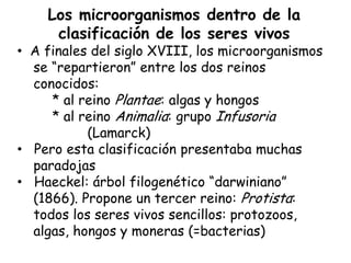 Los microorganismos dentro de la
     clasificación de los seres vivos
• A finales del siglo XVIII, los microorganismos
  se “repartieron” entre los dos reinos
  conocidos:
     * al reino Plantae: algas y hongos
     * al reino Animalia: grupo Infusoria
           (Lamarck)
• Pero esta clasificación presentaba muchas
  paradojas
• Haeckel: árbol filogenético “darwiniano”
  (1866). Propone un tercer reino: Protista:
  todos los seres vivos sencillos: protozoos,
  algas, hongos y moneras (=bacterias)
 