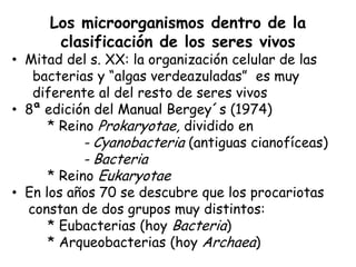 Los microorganismos dentro de la
      clasificación de los seres vivos
• Mitad del s. XX: la organización celular de las
   bacterias y “algas verdeazuladas” es muy
   diferente al del resto de seres vivos
• 8ª edición del Manual Bergey´s (1974)
     * Reino Prokaryotae, dividido en
           - Cyanobacteria (antiguas cianofíceas)
           - Bacteria
     * Reino Eukaryotae
• En los años 70 se descubre que los procariotas
  constan de dos grupos muy distintos:
      * Eubacterias (hoy Bacteria)
      * Arqueobacterias (hoy Archaea)
 