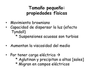 Tamaño pequeño:
           propiedades físicas

• Movimiento browniano
• Capacidad de dispersar la luz (efecto
  Tyndall)
    * Suspensiones acuosas son turbias

• Aumentan la viscosidad del medio

• Por tener carga eléctrica 
     * Aglutinan y precipitan a altas [sales]
     * Migran en campos eléctricos
 