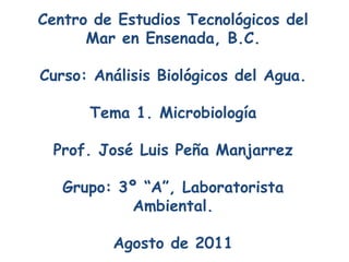Centro de Estudios Tecnológicos del
      Mar en Ensenada, B.C.

Curso: Análisis Biológicos del Agua.

      Tema 1. Microbiología

 Prof. José Luis Peña Manjarrez

   Grupo: 3º “A”, Laboratorista
            Ambiental.

         Agosto de 2011
 