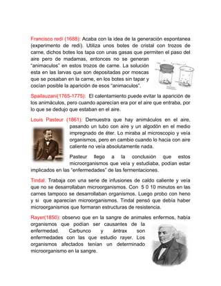 Francisco redí (1688): Acaba con la idea de la generación espontanea
(experimento de redí). Utiliza unos botes de cristal con trozos de
carne, dichos botes los tapa con unas gasas que permiten el paso del
aire pero de madamas, entonces no se generan
“animaculos” en estos trozos de carne. La solución
esta en las larvas que son depositadas por moscas
que se posaban en la carne, en los botes sin tapar y
cocían posible la aparición de esos “animaculos”.

Spailauzani(1765-1775): El calentamiento puede evitar la aparición de
los animáculos, pero cuando aparecían era por el aire que entraba, por
lo que se dedujo que estaban en el aire.

Louis Pasteur (1861): Demuestra que hay animáculos en el aire,
                pasando un tubo con aire y un algodón en el medio
                impregnado de éter. Lo miraba al microscopio y veía
                organismos, pero en cambio cuando lo hacia con aire
                caliente no veía absolutamente nada.

                 Pasteur llego a la conclusión que estos
                 microorganismos que veía y estudiaba, podían estar
implicados en las “enfermedades” de las fermentaciones.

Tindal: Trabaja con una serie de infusiones de caldo caliente y veía
que no se desarrollaban microorganismos. Con 5 0 10 minutos en las
carnes tampoco se desarrollaban organismos. Luego probo con heno
y si que aparecían microorganismos. Tindal pensó que debía haber
microorganismos que formaran estructuras de resistencia.

Rayer(1850): observo que en la sangre de animales enfermos, había
organismos que podían ser causantes de la
enfermedad.    Carbunco      y    ántrax   son
enfermedades con las que estudio rayer. Los
organismos afectados tenían un determinado
microorganismo en la sangre.
 