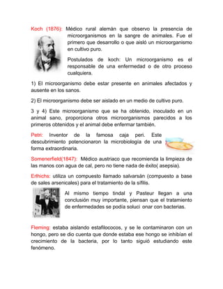 Koch (1876): Médico rural alemán que observo la presencia de
             microorganismos en la sangre de animales. Fue el
             primero que desarrollo o que aisló un microorganismo
             en cultivo puro.

               Postulados de koch: Un microorganismo es el
               responsable de una enfermedad o de otro proceso
               cualquiera.

1) El microorganismo debe estar presente en animales afectados y
ausente en los sanos.

2) El microorganismo debe ser aislado en un medio de cultivo puro.

3 y 4) Este microorganismo que se ha obtenido, inoculado en un
animal sano, proporciona otros microorganismos parecidos a los
primeros obtenidos y el animal debe enfermar también.

Petri: Inventor de la famosa caja peri. Este
descubrimiento potencionaron la microbiología de una
forma extraordinaria.

Somenerfield(1847): Médico austriaco que recomienda la limpieza de
las manos con agua de cal, pero no tiene nada de éxito( asepsia).

Erlhichs: utiliza un compuesto llamado salvarsán (compuesto a base
de sales arsenicales) para el tratamiento de la sífilis.

              Al mismo tiempo tindal y Pasteur llegan a una
              conclusión muy importante, piensan que el tratamiento
              de enfermedades se podía soluci onar con bacterias.



Fleming: estaba aislando estafilococos, y se le contaminaron con un
hongo, pero se dio cuenta que donde estaba ese hongo se inhibían el
crecimiento de la bacteria, por lo tanto siguió estudiando este
fenómeno.
 
