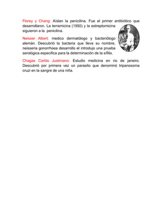 Florey y Chang: Aíslan la penicilina. Fue el primer antibiótico que
desarrollaron. La terramicina (1950) y la estreptomicina
siguieron a la penicilina.

Neisser Albert: medico dermatólogo y bacteriólogo
alemán. Descubrió la bacteria que lleva su nombre,
neisseria gonorrhoea desarrollo el introdujo una prueba
serológica especifica para la determinación de la sífilis.

Chagas Carlós Justiniano: Estudio medicina en rio de janeiro.
Descubrió por primera vez un parasito que denominó tripanosoma
cruzi en la sangre de una niña.
 