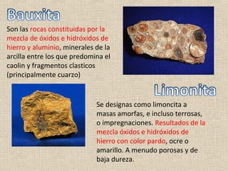 Son las rocas constituidas por la
mezcla de óxidos e hidróxidos de
hierro y aluminio, minerales de la
arcilla entre los que predomina el
caolin y fragmentos clasticos
(principalmente cuarzo)


                             Se designas como limoncita a
                             masas amorfas, e incluso terrosas,
                             o impregnaciones. Resultados de la
                             mezcla óxidos e hidróxidos de
                             hierro con color pardo, ocre o
                             amarillo. A menudo porosas y de
                             baja dureza.
 