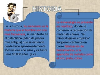 La mineralogía se presento
En la historia, los minerales es la   en neolítico, donde se
materia que el hombre uso con         comenzó la recolección de
mas frecuencia, se manifestó en       materiales duros. “la
el paleolítico (edad de piedra        mineralogía es empírica”
mas antigua) que se extiende          Surgieron cerámica en
desde hace aproximadamente            barro fabricación de
258 millones de años y va hasta       herramientas, y la
unos 10.000 años. (a.c)               aparición de metales como
                                      el oro, plata, cobre.
 