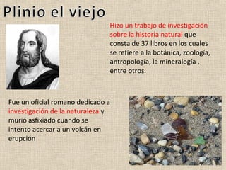 Hizo un trabajo de investigación
                               sobre la historia natural que
                               consta de 37 libros en los cuales
                               se refiere a la botánica, zoología,
                               antropología, la mineralogía ,
                               entre otros.



Fue un oficial romano dedicado a
investigación de la naturaleza y
murió asfixiado cuando se
intento acercar a un volcán en
erupción
 