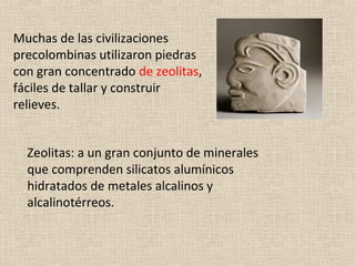 Muchas de las civilizaciones
precolombinas utilizaron piedras
con gran concentrado de zeolitas,
fáciles de tallar y construir
relieves.


  Zeolitas: a un gran conjunto de minerales
  que comprenden silicatos alumínicos
  hidratados de metales alcalinos y
  alcalinotérreos.
 