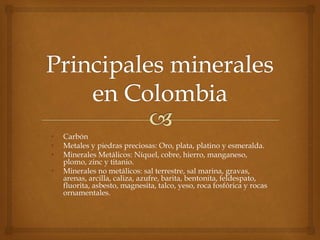 • Carbón
• Metales y piedras preciosas: Oro, plata, platino y esmeralda.
• Minerales Metálicos: Níquel, cobre, hierro, manganeso,
plomo, zinc y titanio.
• Minerales no metálicos: sal terrestre, sal marina, gravas,
arenas, arcilla, caliza, azufre, barita, bentonita, feldespato,
fluorita, asbesto, magnesita, talco, yeso, roca fosfórica y rocas
ornamentales.
 