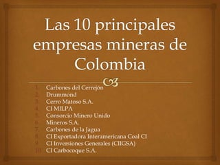 1. Carbones del Cerrejón
2. Drummond
3. Cerro Matoso S.A.
4. CI MILPA
5. Consorcio Minero Unido
6. Mineros S.A.
7. Carbones de la Jagua
8. CI Exportadora Interamericana Coal CI
9. CI Inversiones Generales (CIIGSA)
10. CI Carbocoque S.A.
 
