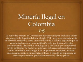 La actividad minera en Colombia es bastante antigua, inclusive se han
visto rasgos de ilegalidad desde el siglo XVI. Surge aproximadamente
en 1500 en Antioquia, como una actividad de la colonia española que se
caracterizaba por ser una institución más que todo esclavista,
desconociendo desarrollos tecnológicos y obviando por completo el
medio ambiente. De hecho los primeros esfuerzos colonizadores, así
como los relatos más antiguos de los primeros europeos, estaban
encaminados casi en su mayoría en llevar a España las riquezas que
estaban por recoger, particularmente oro, plata y perlas.
 