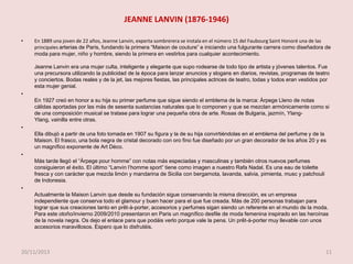 JEANNE LANVIN (1876-1946)
•

En 1889 una joven de 22 años, Jeanne Lanvin, experta sombrerera se instala en el número 15 del Faubourg Saint Honoré una de las
principales arterias de Paris, fundando la primera “Maison de couture” e iniciando una fulgurante carrera como diseñadora de
moda para mujer, niño y hombre, siendo la primera en vestirlos para cualquier acontecimiento.
Jeanne Lanvin era una mujer culta, inteligente y elegante que supo rodearse de todo tipo de artista y jóvenes talentos. Fue
una precursora utilizando la publicidad de la época para lanzar anuncios y slogans en diarios, revistas, programas de teatro
y conciertos. Bodas reales y de la jet, las mejores fiestas, las principales actrices de teatro, todas y todos eran vestidos por
esta mujer genial.

•

•

•

•

En 1927 creó en honor a su hija su primer perfume que sigue siendo el emblema de la marca: Àrpege Lleno de notas
cálidas aportadas por las más de sesenta sustancias naturales que lo componen y que se mezclan armónicamente como si
de una composición musical se tratase para lograr una pequeña obra de arte. Rosas de Bulgaria, jazmín, YlangYlang, vainilla entre otras.
Ella dibujó a partir de una foto tomada en 1907 su figura y la de su hija convirtiéndolas en el emblema del perfume y de la
Maison. El frasco, una bola negra de cristal decorado con oro fino fue diseñado por un gran decorador de los años 20 y es
un magnífico exponente de Art Déco.

Más tarde llegó el “Àrpege pour homme” con notas más especiadas y masculinas y también otros nuevos perfumes
consiguieron el éxito. El último “Lanvin l’homme sport” tiene como imagen a nuestro Rafa Nadal. Es una eau de toilette
fresca y con carácter que mezcla limón y mandarina de Sicilia con bergamota, lavanda, salvia, pimienta, musc y patchouli
de Indonesia.
Actualmente la Maison Lanvin que desde su fundación sigue conservando la misma dirección, es un empresa
independiente que conserva todo el glamour y buen hacer para el que fue creada. Más de 200 personas trabajan para
lograr que sus creaciones tanto en prêt-à-porter, accesorios y perfumes sigan siendo un referente en el mundo de la moda.
Para este otoño/invierno 2009/2010 presentaron en Paris un magnífico desfile de moda femenina inspirado en las heroínas
de la novela negra. Os dejo el enlace para que podáis verlo porque vale la pena. Un prêt-à-porter muy llevable con unos
accesorios maravillosos. Espero que lo disfrutéis.

20/11/2013

11

 