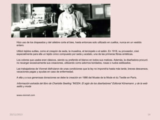 Hizo uso de los drapeados y del célebre corte al bies, hasta entonces solo utilizado en cuellos, nunca en un vestido
entero.
Utilizó tejidos sutiles, como el crespón de seda, la muselina, el terciopelo o el satén. En 1918, su proveedor, creó
especialmente para ella un tejido único compuesto por seda y acetato, una de las primeras fibras sintéticas.
Los colores que usaba eran clásicos, siendo su preferido el blanco en todos sus matices. Además, la diseñadora procuró
no recargar excesivamente sus creaciones, utilizando como adornos bordados, rosas o nudos estilizados.

Las trabajadoras de Vionnet disfrutaron de unas condiciones que la ley no impondría hasta más tarde, breves descansos,
vacaciones pagas y ayudas en caso de enfermedad.
A ella y a sus generosas donaciones se debe la creación en 1986 del Musée de la Mode et du Textile en París.

Información extraida del libro de Charlotte Seeiling "MODA. El siglo de los diseñadores" Editorial Könemann. y de la web
estilo y moda
www.vionnet.com

20/11/2013

14

 