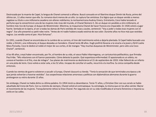 Destrozada por la muerte de Capel, la lengua de Chanel comenzó a afilarse. Buscó consuelo en el libertino duque Dimitri de Rusia, primo del
último zar, 11 años menor que ella. Su romance duró menos de un año. La ruptura fue amistosa. Era lógico que un duque venido a menos
regalase su título a una millonaria casadera con afanes nobiliarios, la norteamericana Audrey Emery. Entretanto, Coco había lanzado el
perfume que la convertirá en una de las mujeres más ricas del mundo, el Chanel Número 5. De un duque sin posibles a otro millonario, el
hombre más rico de Europa: el duque de Westminster. Mientras, la maquinaria Chanel de hacer francos era imparable. En 1926 volvió a jugar
fuerte. Sentada en la ópera, al ver a todas las damas de París vestidas de rosas y azules, sentenció: "Voy a joder a todas esas mujeres con el
negro". Ese año presentó su petit robe noire. "Antes de mí nadie hubiera osado vestirse de ese color. Durante años no hice más que vestidos
negros. Los vendía como el pan. Hice fortunas".
En 1931, cuando Chanel se encontraba en la cumbre de su carrera, el tren del matrimonio volvía a dejarla plantada. Si Capel había buscado una
noble; y Dimitri, una millonaria; el duque deseaba un heredero. Chanel tenía 48 años. Hugh prefirió llevarse a la vicaría a la joven y fértil Loelia
Mary Ponsoby. Coco le dedicó al noble el mejor de sus cortes, el de mangas: "Hay muchas duquesas de Westminster, pero sólo una Coco
Chanel", sentenció.
A los 49 años, creyó haber encontrado, por fin, al hombre de su vida, el vasco Pablo Iribarnegaray, un caricaturista polifacético, que firmaba
Paul Iribe. "Mis relaciones con él fueron pasionales. Cómo detesto la pasión. Qué espantosa enfermedad. El apasionado es un atleta, no
conoce el hambre ni el frío, vive de milagro". Sus planes de matrimonio se deshicieron el 21 de septiembre de 1933: Iribe falleció de un infarto
en una pista de tenis. Coco volvía a estar sola, a los 52 años. Incapaz de conciliar el sueño, recurrirá a la morfina. Su única compañía desde
entonces.
Cuando los vientos de guerra volvieron a sacudir a Europa, Chanel clausuró su tienda. "Tenía la sensación de que terminaba una época y de
que jamás volverían a hacerse vestidos". Sus sospechosas relaciones amorosas y políticas con diplomáticos alemanes durante la guerra
prolongaron su retiro durante 15 años.
Sin embargo, Chanel no había dicho su última palabra. En 1954 inició su desembarco. Tenía 71 años, y Christian Dior con sus corsés se había
adueñado del trono de París. Con su instinto de siempre, Chanel volvió al contraataque. Su estrategia, la misma que en los años veinte: liberar
el movimiento de las mujeres. Tranquilamente rehizo la línea Chanel. Por segunda vez en su vida modificaba el armario femenino e imponía su
estilo en las calles.

20/11/2013

18

 