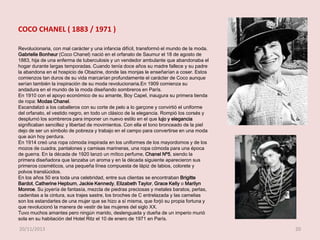 COCO CHANEL ( 1883 / 1971 )
Revolucionaria, con mal carácter y una infancia difícil, transformó el mundo de la moda.
Gabrielle Bonheur (Coco Chanel) nació en el orfanato de Saumur el 18 de agosto de
1883, hija de una enferma de tuberculosis y un vendedor ambulante que abandonaba el
hogar durante largas temporadas. Cuando tenía doce años su madre fallece y su padre
la abandona en el hospicio de Obazine, donde las monjas le enseñarían a coser. Estos
comienzos tan duros de su vida marcarían profundamente el carácter de Coco aunque
serían también la inspiración de su moda revolucionaria.En 1909 comienza su
andadura en el mundo de la moda diseñando sombreros en París.
En 1910 con el apoyo económico de su amante, Boy Capel, inaugura su primera tienda
de ropa: Modas Chanel.
Escandalizó a los caballeros con su corte de pelo a lo garçone y convirtió el uniforme
del orfanato, el vestido negro, en todo un clásico de la elegancia. Rompió los corsés y
desplumó los sombreros para imponer un nuevo estilo en el que lujo y elegancia
significaban sencillez y libertad de movimientos. Con ella el tono bronceado de la piel
dejo de ser un símbolo de pobreza y trabajo en el campo para convertirse en una moda
que aún hoy perdura.
En 1914 creó una ropa cómoda inspirada en los uniformes de los mayordomos y de los
mozos de cuadra, pantalones y camisas marineras, una ropa cómoda para una época
de guerra. En la década de 1920 lanzó un mítico perfume, Chanel Nº5, siendo la
primera diseñadora que lanzaba un aroma y en la década siguiente aparecieron sus
primeros cosméticos, una pequeña línea compuesta de lápiz de labios, colorete y
polvos translúcidos.
En los años 50 era toda una celebridad, entre sus clientas se encontraban Brigitte
Bardot, Catherine Hepburn, Jackie Kennedy, Elizabeth Taylor, Grace Kelly o Marilyn
Monroe. Su joyería de fantasía, mezcla de piedras preciosas y metales baratos, perlas,
cadenitas a la cintura, sus trajes sastre, los broches de C entrelazada y las camelias
son los estandartes de una mujer que se hizo a sí misma, que forjó su propia fortuna y
que revolucionó la manera de vestir de las mujeres del siglo XX.
Tuvo muchos amantes pero ningún marido, deslenguada y dueña de un imperio murió
sola en su habitación del Hotel Ritz el 10 de enero de 1971 en París.

20/11/2013

20

 