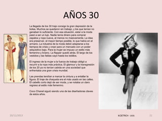 AÑOS 30
La llegada de los 30 trajo consigo la gran depresión de la
bolsa. Muchos se quedaron sin trabajo, y los que tenían no
ganaban lo suficiente. Con esa situación, estar a la moda
pasó a ser un lujo. Nadie tenía dinero para comprar
zapatos y ropa nueva, al menos no masivamente. La idea
era preservar, el mayor tiempo posible, lo que había en el
armario. La industria de la moda debió adaptarse a los
tiempos de crisis y crear para un mercado con un poder
adquisitivo bajo. Para la mujer se impuso un estilo más
femenino y liviano. La flapper quedó atrás. El largo de los
vestidos y las faldas cayó hasta los tobillos.
El ingreso de la mujer a la fuerza de trabajo obligó a
recurrir a la ropa más práctica. El glamour y la transgresión
de los 20 ya no tenían cabida en una sociedad que
enfrentaba una gran crisis mundial.
Las prendas tendían a marcar la cintura y a entallar la
figura. El traje de chaqueta era el más usado en las calles.
El cabello corto dejó de ser moda, y se notaba un claro
regreso al estilo más femenino.

Coco Chanel siguió siendo una de las diseñadoras claves
de estos años.

20/11/2013

M.DETRICH - 1935

21

 