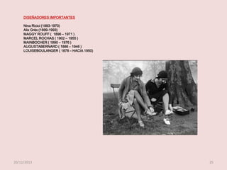 DISEÑADORES IMPORTANTES
Nina Ricici (1883-1970)
Alix Grèx (1899-1993)
MAGGY ROUFF ( 1896 – 1971 )
MARCEL ROCHAS ( 1902 – 1955 )
MAINBOCHER ( 1890 – 1976 )
AUGUSTABERNARD ( 1886 – 1946 )
LOUISEBOULANGER ( 1878 – HACIA 1950)

20/11/2013

25

 