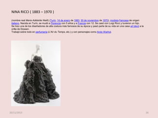 NINA RICCI ( 1883 – 1970 )
(nombre real Maria Adélaïde Nielli) (Turín, 14 de enero de 1883, 30 de noviembre de 1970), modista francesa de origen
italiano. Nacida en Turín, se mudó a Florencia con 5 años y a Francia con 12. Se casó con Luigi Ricci y tuvieron un hijo.
Se hizo una de los diseñadores de alta costura más famosos de su época y pasó parte de su vida en una casa art decó a la
orilla de Dossen.
Trabajó sobre todo en perfumería (L'Air du Temps, etc.) y con personajes como Andy Warhol.

20/11/2013

26

 