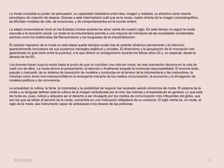 La moda consolida su poder de persuasión, su capacidad mediadora entre idea, imagen y realidad, su atractivo como resorte
psicológico de creación de deseos. Gracias a este intermediario sutil que es la moda, madre directa de la imagen cinematográfica,
se difunden modelos de vida, de emociones, y de comportamientos en el mundo entero.
La etapa consumista se inició en los Estados Unidos durante los años veinte de nuestro siglo. En este tiempo no seguir la moda
equivale a la exclusión social. La moda en la indumentaria permite a una mayoría de individuos de las sociedades occidentales
sentirse como los aristócratas del Renacimiento y los burgueses de la industrialización.
El carácter regresivo de la moda en esta etapa queda siempre oculto tras el carácter dinámico permanente y la intención
aparentemente innovadora de sus sucesivos mensajes estéticos y sociales. El dinamismo y la apropiación de la innovación han
garantizado su gran éxito entre la juventud, a la que ofreció un protagonismo durante los felices años 20 y, en especial, desde la
década de los 60.
Los jóvenes hacen suya la moda hasta el punto de que no conciben una vida sin moda: sin esa orientación decisiva en la vida de
cada uno de ellos. La moda ahorra el pensamiento, la elección y finalmente aniquila la incómoda responsabilidad. El enorme éxito,
popular y mercantil, de su sistema de imposición de modelos y conductas en el terreno de la indumentaria y las costumbres, la
introdujo como know how imprescindible en la emergente industria de los medios comunicación, la economía y la divulgación de
modelos políticos y de convivencia.

La actualidad, la noticia, la fama, la notoriedad y la posibilidad de negocio han acabado siendo sinónimos de moda. El sistema de la
moda y su lenguaje definen toda la cultura de la imagen simbolizada por el cine, las noticias y el espectáculo en general. Lo que está
de moda es, pues, noticia y adquiere así el derecho a ser divulgado por los medios de comunicación más influyentes del globo, que
son los que se sitúan al servicio de la moda, convertida en una motivación obligatoria de su conducta. El siglo veinte es, sin duda, el
siglo de la moda, ese instrumento capaz de anticiparse a los deseos de las personas.

20/11/2013

3

 