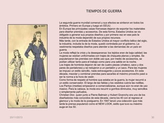 TIEMPOS DE GUERRA
La segunda guerra mundial comenzó y sus efectos se sintieron en todos los
ámbitos. Primero en Europa y luego en EEUU.
En Europa las principales casas francesas dejaron de exportar los materiales
para diseñar prendas y accesorios. De esta forma, Estados Unidos se vio
obligado a generar sus propios diseños y por primera vez en ese país la
industria de la moda dependió de sus propios recursos.
Más tarde, con la entrada de Estados Unidos al mayor conflicto bélico del siglo,
la industria, incluida la de la moda, quedó controlada por el gobierno. La
vestimenta respetaba diseños para atender a las demandas de un país en
guerra.
La moda reflejó la crisis y la desesperanza: los tejidos eran de baja calidad; las
mujeres se vestían uniformadas con trajes de chaqueta planos y simples. Se
popularizaron las prendas con doble uso que, por medio de accesorios, se
podían utilizar tanto para el trabajo como para una salida en la noche.
Los trajes de hombres dejaron de ser de cuatro piezas (chaleco, saco y dos
pares de pantalones) y se redujeron a un pantalón y un saco. Para las mujeres
se impuso un estilo sencillo, nada extravagante y pocos accesorios. En esta
década, mezclar y combinar prendas para sacarles el máximo provecho pasó a
ser la norma a la hora de vestir.
Como forma de respeto al hombre que estaba en la guerra, la mujer recurrió a
un estilo conservador. El largo de las faldas y los vestidos cubría las rodillas.
Los Pantys (medias) empezaron a comercializarse, aunque aún no eran de uso
masivo. Para la cabeza, la moda era recurrir a gorritos diminutos, muy sencillos
o simplemente pañuelos.
Christian Dior, quien junto a Pierre Balmain y Hubert Givenchy era uno de los
diseñadores más conocidos de esta década, cierra los 40 con el regreso al
glamour y la moda de la postguerra. En 1947 lanzó una colección que más
tarde la prensa popularizó como el NEW LOOK, estilo que tuvo su máximo
auge en los 50.

20/11/2013

30

 