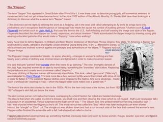 The "Flapper"
The term "flapper" first appeared in Great Britain after World War I. It was there used to describe young girls, still somewhat awkward in
movement who had not yet entered womanhood. In the June 1922 edition of the Atlantic Monthly, G. Stanley Hall described looking in a
dictionary to discover what the evasive term "flapper" meant:
[T]he dictionary set me right by defining the word as a fledgling, yet in the nest, and vainly attempting to fly while its wings have only
pinfeathers; and I recognized that the genius of 'slanguage' had made the squab the symbol of budding girlhood.3 Authors such F. Scott
Fitzgerald and artists such as John Held Jr. first used the term to the U.S., half reflecting and half creating the image and style of the flapper.
Fitzgerald described the ideal flapper as "lovely, expensive, and about nineteen."4 Held accentuated the flapper image by drawing young girls
wearing unbuckled galoshes that would make a "flapping" noise when walking.5
Many have tried to define flappers. In William and Mary Morris' Dictionary of Word and Phrase Origins, they state, "In America, a flapper has
always been a giddy, attractive and slightly unconventional young thing who, in [H. L.] Mencken's words, 'was a somewhat foolish girl, full of
wild surmises and inclined to revolt against the precepts and admonitions of her elders.'"6 Flappers had both an image and an attitude.
LOUIS BROOKS Flapper Image
1927

The Flappers' image consisted of drastic - to some, shocking - changes in women's clothing and hair.
Nearly every article of clothing was trimmed down and lightened in order to make movement easier.

It is said that girls "parked" their corsets when they were to go dancing.7 The new, energetic dances of
the Jazz Age, required women to be able to move freely, something the "ironsides" didn't allow. Replacing
the pantaloons and corsets were underwear called "step-ins."
The outer clothing of flappers is even still extremely identifiable. This look, called "garconne" ("little boy"),
was instigated by Coco Chanel.8 To look more like a boy, women tightly wound their chest with strips of cloth
in order to flatten it.9 The waists of flapper clothes were dropped to the hipline. She wore stockings - made of
rayon ("artificial silk") starting in 1923 - which the flapper often wore rolled over a garter belt.10
The hem of the skirts also started to rise in the 1920s. At first the hem only rose a few inches, but from 1925 to
1927 a flapper's skirt fell just below the knee.
The skirt comes just an inch below her knees, overlapping by a faint fraction her rolled and twisted stockings.
The idea is that when she walks in a bit of a breeze, you shall now and then observe the knee (which is not rouged - that's just newspaper talk)
but always in an accidental, Venus-surprised-at-the-bath sort of way.11 The Gibson Girl, who prided herself on her long, beautiful, lush
hair, was shocked when the flapper cut her's off. The short haircut was called the "bob" which was later replaced by an even shorter
haircut, the "shingle" or "Eton" cut. The shingle cut was slicked down and had a curl on each side of the face that covered the woman's ears.
Flappers often finished the ensemble with a felt, bell-shaped hat called a cloche.
Flappers also started wearing make-up, something that had previously been only worn by loose women. Rouge, powder, eye-liner, and lipstick
20/11/2013
39
became extremely popular.

 
