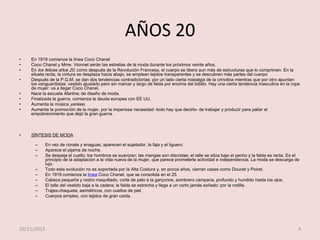 AÑOS 20
•
•
•

•
•
•
•
•

•

En 1919 comienza la línea Coco Chanel
Coco Chanel y Mme. Vionnet serán las estrellas de la moda durante los próximos veinte años.
En los felices años 20, como después de la Revolución Francesa, el cuerpo se libera aun más de estructuras que lo comprimen. En la
silueta recta, la cintura se desplaza hacia abajo, se emplean tejidos transparentes y se descubren más partes del cuerpo
Después de la P.G.M. se dan dos tendencias contradictorias: por un lado cierta nostalgia de la crinolina mientras que por otro apuntan
los vanguardistas: vestido ajustado pero sin marcar y largo de falda por encima del tobillo. Hay una cierta tendencia masculina en la ropa
de mujer: va a llegar Coco Chanel.
Nace la escuela Martine, de diseño de moda.
Finalizada la guerra, comienza la deuda europea con EE UU.
Aumenta la música yankee.
Aumenta la promoción de la mujer, por la imperiosa necesidad -todo hay que decirlo- de trabajar y producir para paliar el
empobrecimiento que dejó la gran guerra.

SÍNTESIS DE MODA
–
–
–
–
–
–
–
–
–

20/11/2013

En vez de corsés y enaguas, aparecen el sujetador, la faja y el liguero.
Aparece el pijama de noche.
Se despeja el cuello; los hombros se suavizan; las mangas son discretas; el talle se sitúa bajo el pecho y la falda es recta. Es el
principio de la adaptación a la vida nueva de la mujer, que parece prometerle actividad e independencia. La moda se descarga de
lujo.
Todo esta evolución no es soportada por la Alta Costura y, en pocos años, cierran casas como Doucet y Poiret.
En 1919 comienza la línea Coco Chanel, que se consolida en el 25.
Cabeza pequeña y rostro maquillado, corte de pelo à la garçonne, sombrero campana, profundo y hundido hasta los ojos.
El talle del vestido baja a la cadera; la falda se estrecha y llega a un corto jamás soñado: por la rodilla.
Trajes-chaqueta, asimétricos, con cuellos de piel.
Cuerpos simples, con tejidos de gran caída.

4

 